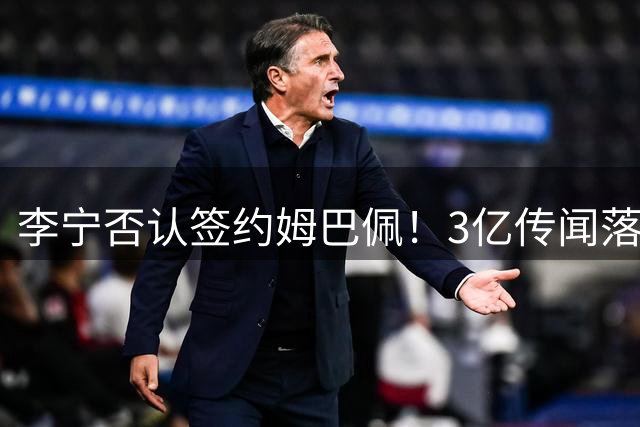 李宁否认签约姆巴佩！3亿传闻落空背后：从激进烧钱转向稳健经营