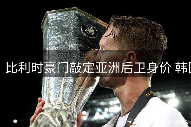 比利时豪门敲定亚洲后卫身价 韩国国脚李韩汎赴欧转会细节曝光