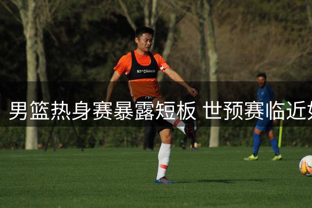 男篮热身赛暴露短板 世预赛临近如何调整？