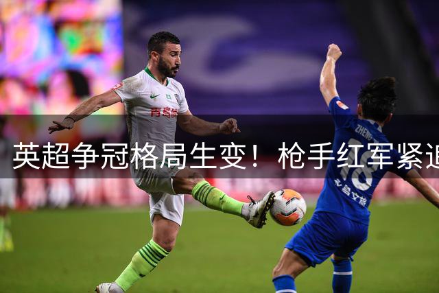 英超争冠格局生变！枪手红军紧追蓝月亮 赔率差距持续缩小