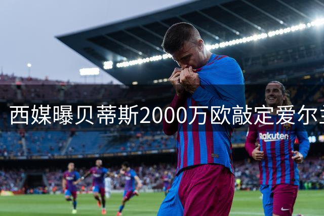 西媒曝贝蒂斯2000万欧敲定爱尔兰锋线新援