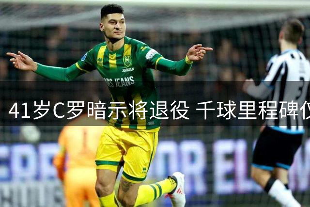 41岁C罗暗示将退役 千球里程碑仅一步之遥
